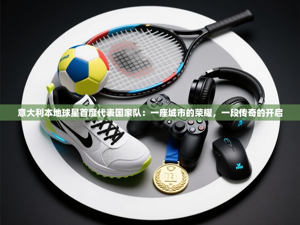 意大利本地球星首度代表国家队:一座城市的荣耀,一段传奇的开启 第1张